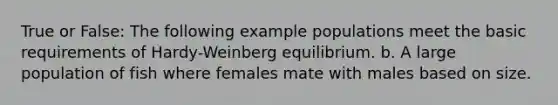 True or False: The following example populations meet the basic requirements of Hardy-Weinberg equilibrium. b. A large population of fish where females mate with males based on size.