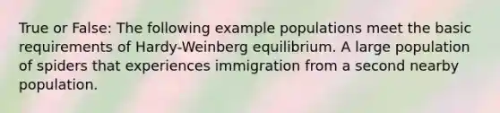 True or False: The following example populations meet the basic requirements of Hardy-Weinberg equilibrium. A large population of spiders that experiences immigration from a second nearby population.