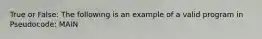 True or False: The following is an example of a valid program in Pseudocode: MAIN