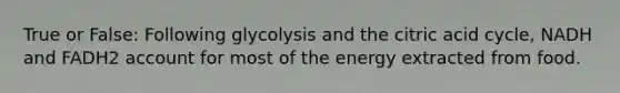 True or False: Following glycolysis and the citric acid cycle, NADH and FADH2 account for most of the energy extracted from food.