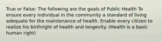 True or False: The following are the goals of Public Health To ensure every individual in the community a standard of living adequate for the maintenance of health. Enable every citizen to realize his birthright of health and longevity. (Health is a basic human right)