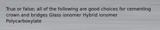 True or false; all of the following are good choices for cementing crown and bridges Glass ionomer Hybrid ionomer Polycarboxylate