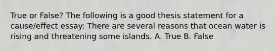 True or False? The following is a good thesis statement for a cause/effect essay: There are several reasons that ocean water is rising and threatening some islands. A. True B. False