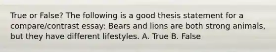 True or False? The following is a good thesis statement for a compare/contrast essay: Bears and lions are both strong animals, but they have different lifestyles. A. True B. False