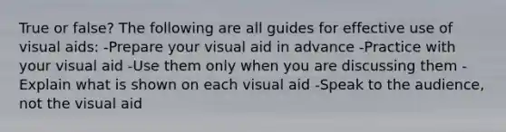 True or false? The following are all guides for effective use of visual aids: -Prepare your visual aid in advance -Practice with your visual aid -Use them only when you are discussing them -Explain what is shown on each visual aid -Speak to the audience, not the visual aid