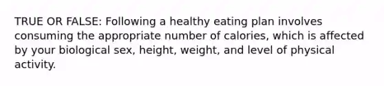 TRUE OR FALSE: Following a healthy eating plan involves consuming the appropriate number of calories, which is affected by your biological sex, height, weight, and level of physical activity.