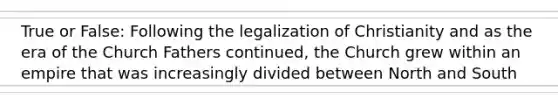 True or False: Following the legalization of Christianity and as the era of the Church Fathers continued, the Church grew within an empire that was increasingly divided between North and South