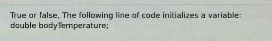 True or false, The following line of code initializes a variable: double bodyTemperature;