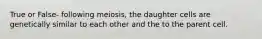 True or False- following meiosis, the daughter cells are genetically similar to each other and the to the parent cell.