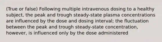 (True or false) Following multiple intravenous dosing to a healthy subject, the peak and trough steady-state plasma concentrations are influenced by the dose and dosing interval; the fluctuation between the peak and trough steady-state concentration, however, is influenced only by the dose administered