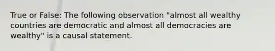 True or False: The following observation "almost all wealthy countries are democratic and almost all democracies are wealthy" is a causal statement.