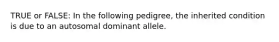 TRUE or FALSE: In the following pedigree, the inherited condition is due to an autosomal dominant allele.