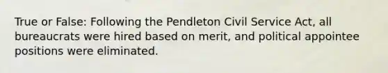 True or False: Following the Pendleton Civil Service Act, all bureaucrats were hired based on merit, and political appointee positions were eliminated.