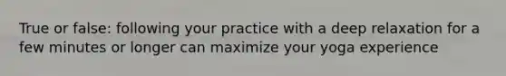 True or false: following your practice with a deep relaxation for a few minutes or longer can maximize your yoga experience