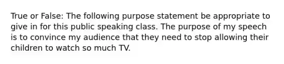 True or False: The following purpose statement be appropriate to give in for this public speaking class. The purpose of my speech is to convince my audience that they need to stop allowing their children to watch so much TV.