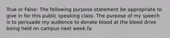 True or False: The following purpose statement be appropriate to give in for this public speaking class. The purpose of my speech is to persuade my audience to donate blood at the blood drive being held on campus next week.fa