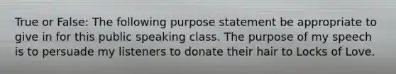 True or False: The following purpose statement be appropriate to give in for this public speaking class. The purpose of my speech is to persuade my listeners to donate their hair to Locks of Love.