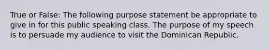 True or False: The following purpose statement be appropriate to give in for this public speaking class. The purpose of my speech is to persuade my audience to visit the Dominican Republic.