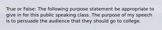 True or False: The following purpose statement be appropriate to give in for this public speaking class. The purpose of my speech is to persuade the audience that they should go to college.