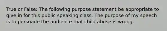 True or False: The following purpose statement be appropriate to give in for this public speaking class. The purpose of my speech is to persuade the audience that child abuse is wrong.