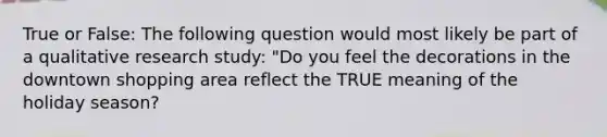 True or False: The following question would most likely be part of a qualitative research study: "Do you feel the decorations in the downtown shopping area reflect the TRUE meaning of the holiday season?