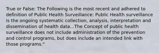 True or False: The Following is the most recent and adhered to definition of Public Health Surveillance: Public Health surveillance is the ongoing systematic collection, analysis, interpretation and dissemination of health data...The Concept of public health surveillance does not include administration of the prevention and control programs, but does include an intended link with those programs."