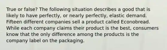 True or false? The following situation describes a good that is likely to have perfectly, or nearly perfectly, elastic demand. Fifteen different companies sell a product called Econobread. While each company claims their product is the best, consumers know that the only difference among the products is the company label on the packaging.