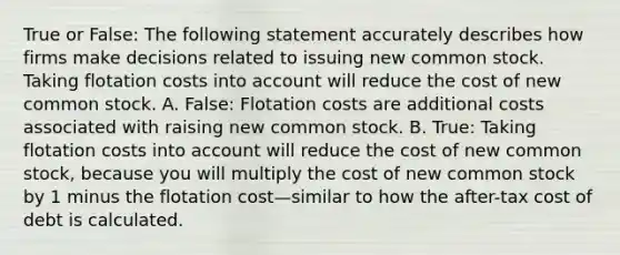 True or False: The following statement accurately describes how firms make decisions related to issuing new common stock. Taking flotation costs into account will reduce the cost of new common stock. A. False: Flotation costs are additional costs associated with raising new common stock. B. True: Taking flotation costs into account will reduce the cost of new common stock, because you will multiply the cost of new common stock by 1 minus the flotation cost—similar to how the after-tax cost of debt is calculated.