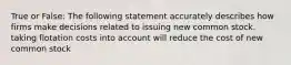 True or False: The following statement accurately describes how firms make decisions related to issuing new common stock. taking flotation costs into account will reduce the cost of new common stock