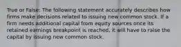 True or False: The following statement accurately describes how firms make decisions related to issuing new common stock. If a firm needs additional capital from equity sources once its retained earnings breakpoint is reached, it will have to raise the capital by issuing new common stock.