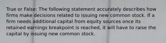 True or False: The following statement accurately describes how firms make decisions related to issuing new common stock. If a firm needs additional capital from equity sources once its retained earnings breakpoint is reached, it will have to raise the capital by issuing new common stock.