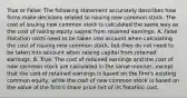 True or False: The following statement accurately describes how firms make decisions related to issuing new common stock. The cost of issuing new common stock is calculated the same way as the cost of raising equity capital from retained earnings. A. False: Flotation costs need to be taken into account when calculating the cost of issuing new common stock, but they do not need to be taken into account when raising capital from retained earnings. B. True: The cost of retained earnings and the cost of new common stock are calculated in the same manner, except that the cost of retained earnings is based on the firm's existing common equity, while the cost of new common stock is based on the value of the firm's share price net of its flotation cost.