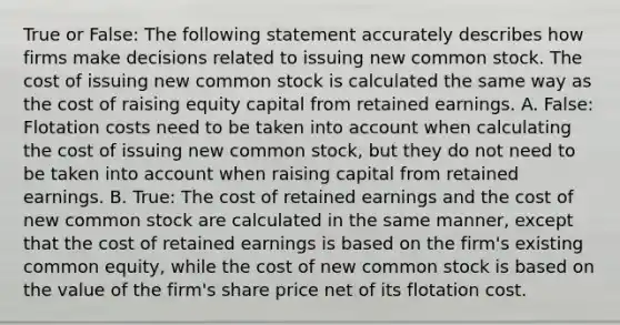 True or False: The following statement accurately describes how firms make decisions related to issuing new common stock. The cost of issuing new common stock is calculated the same way as the cost of raising equity capital from retained earnings. A. False: Flotation costs need to be taken into account when calculating the cost of issuing new common stock, but they do not need to be taken into account when raising capital from retained earnings. B. True: The cost of retained earnings and the cost of new common stock are calculated in the same manner, except that the cost of retained earnings is based on the firm's existing common equity, while the cost of new common stock is based on the value of the firm's share price net of its flotation cost.