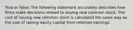 True or False: The following statement accurately describes how firms make decisions related to issuing new common stock. The cost of issuing new common stock is calculated the same way as the cost of raising equity capital from retained earnings.