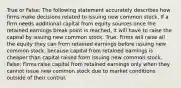 True or False: The following statement accurately describes how firms make decisions related to issuing new common stock. If a firm needs additional capital from equity sources once the retained earnings break point is reached, it will have to raise the capital by issuing new common stock. True: Firms will raise all the equity they can from retained earnings before issuing new common stock, because capital from retained earnings is cheaper than capital raised from issuing new common stock. False: Firms raise capital from retained earnings only when they cannot issue new common stock due to market conditions outside of their control.