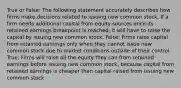 True or False: The following statement accurately describes how firms make decisions related to issuing new common stock. If a firm needs additional capital from equity sources once its retained earnings breakpoint is reached, it will have to raise the capital by issuing new common stock. False: Firms raise capital from retained earnings only when they cannot issue new common stock due to market conditions outside of their control. True: Firms will raise all the equity they can from retained earnings before issuing new common stock, because capital from retained earnings is cheaper than capital raised from issuing new common stock.