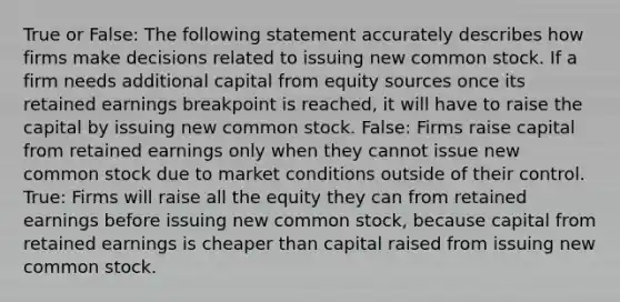 True or False: The following statement accurately describes how firms make decisions related to issuing new common stock. If a firm needs additional capital from equity sources once its retained earnings breakpoint is reached, it will have to raise the capital by issuing new common stock. False: Firms raise capital from retained earnings only when they cannot issue new common stock due to market conditions outside of their control. True: Firms will raise all the equity they can from retained earnings before issuing new common stock, because capital from retained earnings is cheaper than capital raised from issuing new common stock.