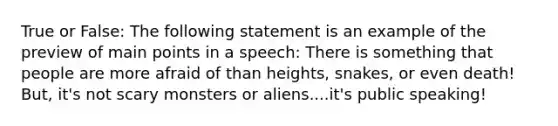 True or False: The following statement is an example of the preview of main points in a speech: There is something that people are more afraid of than heights, snakes, or even death! But, it's not scary monsters or aliens....it's public speaking!