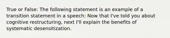 True or False: The following statement is an example of a transition statement in a speech: Now that I've told you about cognitive restructuring, next I'll explain the benefits of systematic desensitization.