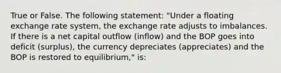 True or False. The following statement: "Under a floating exchange rate system, the exchange rate adjusts to imbalances. If there is a net capital outflow (inflow) and the BOP goes into deficit (surplus), the currency depreciates (appreciates) and the BOP is restored to equilibrium," is: