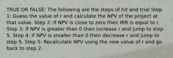 TRUE OR FALSE: The following are the steps of hit and trial Step 1: Guess the value of r and calculate the NPV of the project at that value. Step 2: If NPV is close to zero then IRR is equal to r. Step 3: If NPV is greater than 0 then increase r and jump to step 5. Step 4: If NPV is smaller than 0 then decrease r and jump to step 5. Step 5: Recalculate NPV using the new value of r and go back to step 2.