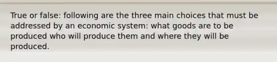 True or false: following are the three main choices that must be addressed by an economic system: what goods are to be produced who will produce them and where they will be produced.