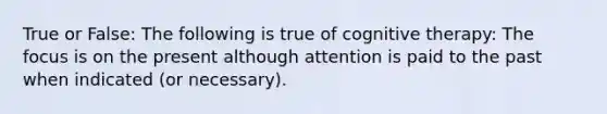 True or False: The following is true of cognitive therapy: The focus is on the present although attention is paid to the past when indicated (or necessary).