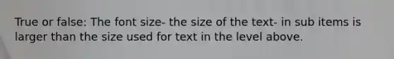 True or false: The font size- the size of the text- in sub items is larger than the size used for text in the level above.