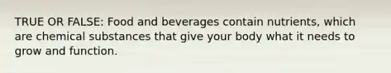 TRUE OR FALSE: Food and beverages contain nutrients, which are chemical substances that give your body what it needs to grow and function.