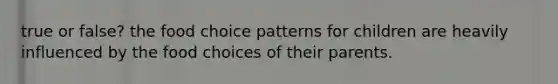 true or false? the food choice patterns for children are heavily influenced by the food choices of their parents.