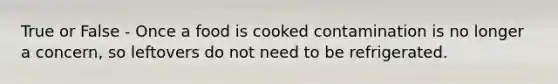 True or False - Once a food is cooked contamination is no longer a concern, so leftovers do not need to be refrigerated.