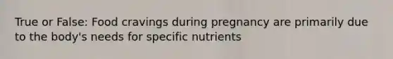 True or False: Food cravings during pregnancy are primarily due to the body's needs for specific nutrients