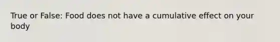True or False: Food does not have a cumulative effect on your body
