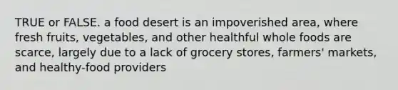 TRUE or FALSE. a food desert is an impoverished area, where fresh fruits, vegetables, and other healthful whole foods are scarce, largely due to a lack of grocery stores, farmers' markets, and healthy-food providers